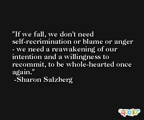 If we fall, we don't need self-recrimination or blame or anger - we need a reawakening of our intention and a willingness to recommit, to be whole-hearted once again. -Sharon Salzberg