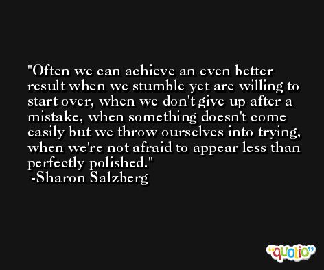 Often we can achieve an even better result when we stumble yet are willing to start over, when we don't give up after a mistake, when something doesn't come easily but we throw ourselves into trying, when we're not afraid to appear less than perfectly polished. -Sharon Salzberg