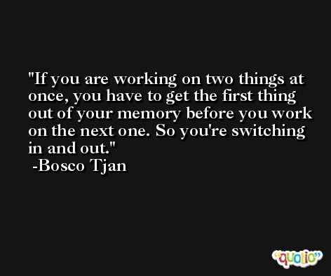 If you are working on two things at once, you have to get the first thing out of your memory before you work on the next one. So you're switching in and out. -Bosco Tjan