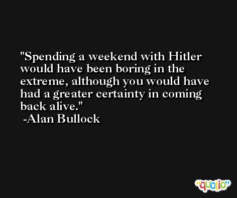 Spending a weekend with Hitler would have been boring in the extreme, although you would have had a greater certainty in coming back alive. -Alan Bullock