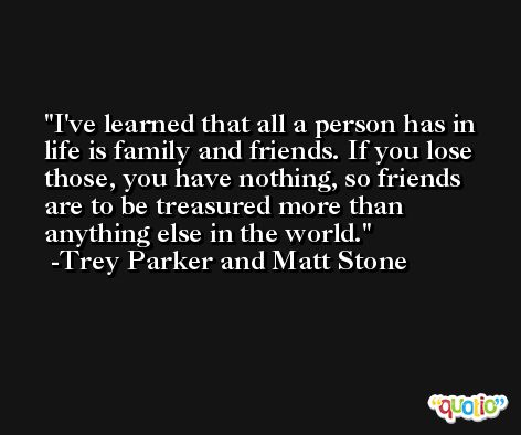 I've learned that all a person has in life is family and friends. If you lose those, you have nothing, so friends are to be treasured more than anything else in the world. -Trey Parker and Matt Stone