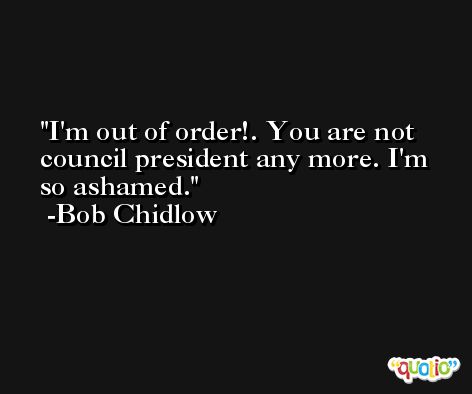 I'm out of order!. You are not council president any more. I'm so ashamed. -Bob Chidlow
