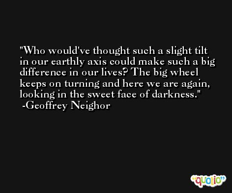 Who would've thought such a slight tilt in our earthly axis could make such a big difference in our lives? The big wheel keeps on turning and here we are again, looking in the sweet face of darkness. -Geoffrey Neighor