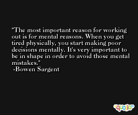 The most important reason for working out is for mental reasons. When you get tired physically, you start making poor decisions mentally. It's very important to be in shape in order to avoid those mental mistakes. -Bowen Sargent