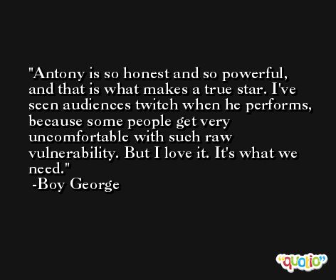 Antony is so honest and so powerful, and that is what makes a true star. I've seen audiences twitch when he performs, because some people get very uncomfortable with such raw vulnerability. But I love it. It's what we need. -Boy George
