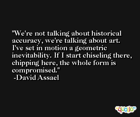 We're not talking about historical accuracy, we're talking about art. I've set in motion a geometric inevitability. If I start chiseling there, chipping here, the whole form is compromised. -David Assael