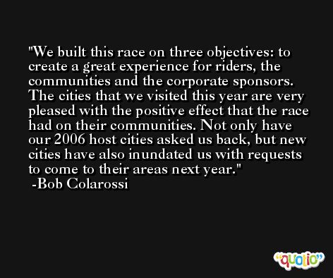 We built this race on three objectives: to create a great experience for riders, the communities and the corporate sponsors. The cities that we visited this year are very pleased with the positive effect that the race had on their communities. Not only have our 2006 host cities asked us back, but new cities have also inundated us with requests to come to their areas next year. -Bob Colarossi
