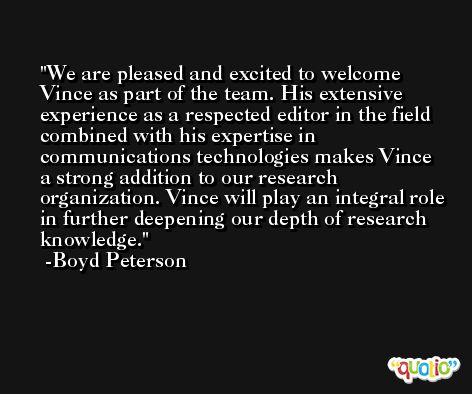 We are pleased and excited to welcome Vince as part of the team. His extensive experience as a respected editor in the field combined with his expertise in communications technologies makes Vince a strong addition to our research organization. Vince will play an integral role in further deepening our depth of research knowledge. -Boyd Peterson