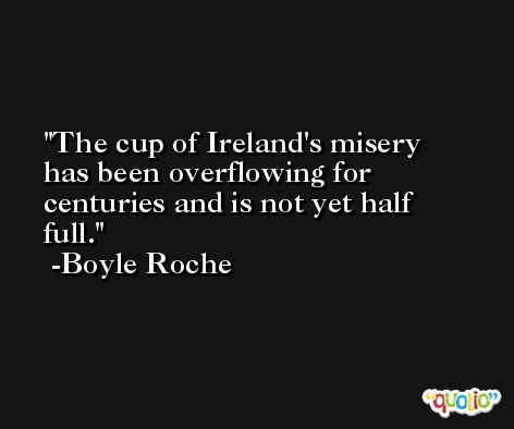 The cup of Ireland's misery has been overflowing for centuries and is not yet half full. -Boyle Roche