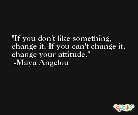 If you don't like something, change it. If you can't change it, change your attitude. -Maya Angelou