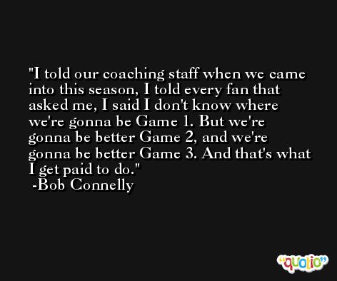 I told our coaching staff when we came into this season, I told every fan that asked me, I said I don't know where we're gonna be Game 1. But we're gonna be better Game 2, and we're gonna be better Game 3. And that's what I get paid to do. -Bob Connelly