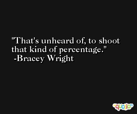 That's unheard of, to shoot that kind of percentage. -Bracey Wright