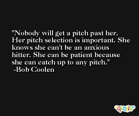 Nobody will get a pitch past her. Her pitch selection is important. She knows she can't be an anxious hitter. She can be patient because she can catch up to any pitch. -Bob Coolen