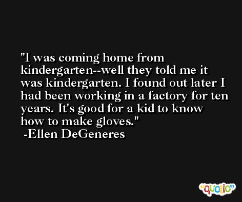I was coming home from kindergarten--well they told me it was kindergarten. I found out later I had been working in a factory for ten years. It's good for a kid to know how to make gloves. -Ellen DeGeneres