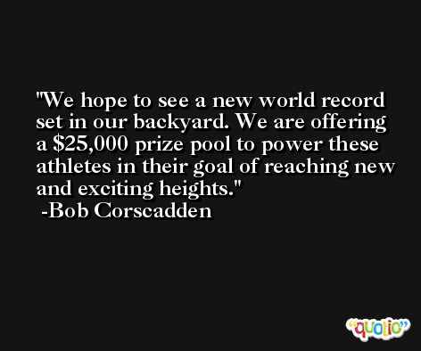 We hope to see a new world record set in our backyard. We are offering a $25,000 prize pool to power these athletes in their goal of reaching new and exciting heights. -Bob Corscadden