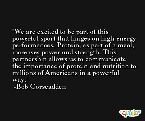 We are excited to be part of this powerful sport that hinges on high-energy performances. Protein, as part of a meal, increases power and strength. This partnership allows us to communicate the importance of protein and nutrition to millions of Americans in a powerful way. -Bob Corscadden