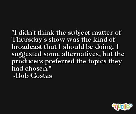 I didn't think the subject matter of Thursday's show was the kind of broadcast that I should be doing. I suggested some alternatives, but the producers preferred the topics they had chosen. -Bob Costas