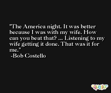 The America night. It was better because I was with my wife. How can you beat that? ... Listening to my wife getting it done. That was it for me. -Bob Costello