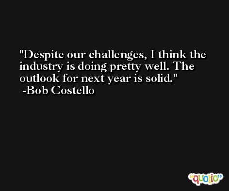 Despite our challenges, I think the industry is doing pretty well. The outlook for next year is solid. -Bob Costello