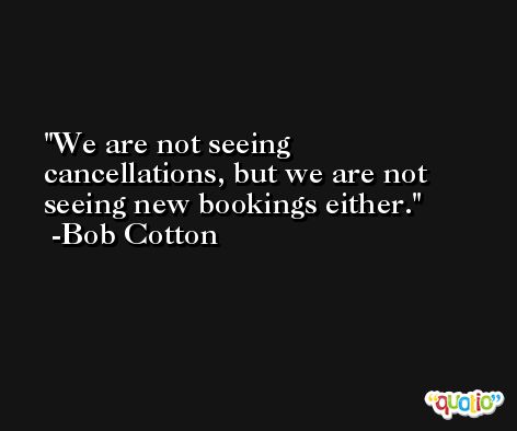 We are not seeing cancellations, but we are not seeing new bookings either. -Bob Cotton