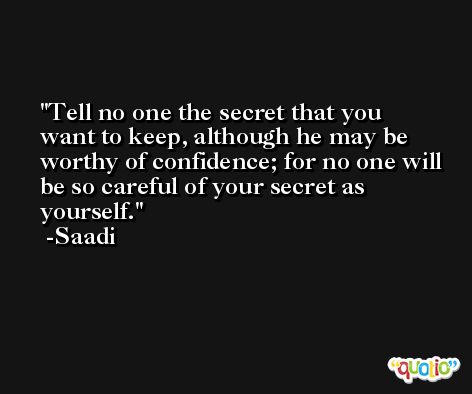 Tell no one the secret that you want to keep, although he may be worthy of confidence; for no one will be so careful of your secret as yourself. -Saadi