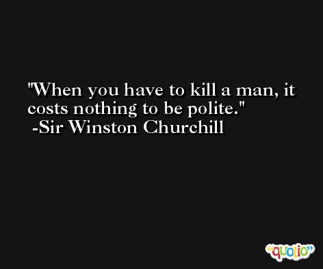 When you have to kill a man, it costs nothing to be polite. -Sir Winston Churchill
