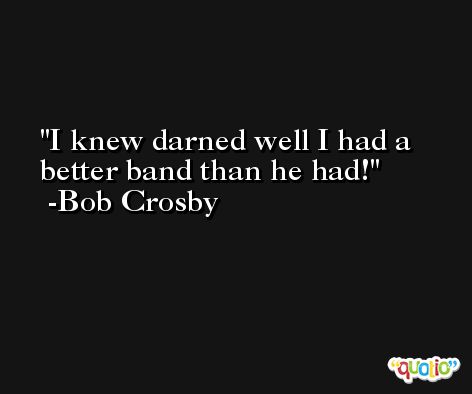 I knew darned well I had a better band than he had! -Bob Crosby