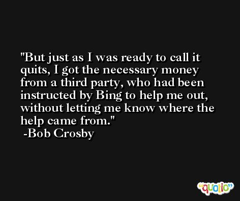 But just as I was ready to call it quits, I got the necessary money from a third party, who had been instructed by Bing to help me out, without letting me know where the help came from. -Bob Crosby