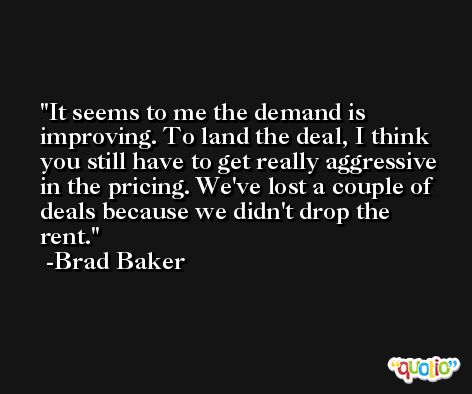 It seems to me the demand is improving. To land the deal, I think you still have to get really aggressive in the pricing. We've lost a couple of deals because we didn't drop the rent. -Brad Baker