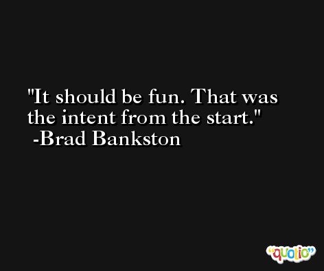 It should be fun. That was the intent from the start. -Brad Bankston