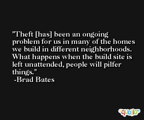 Theft [has] been an ongoing problem for us in many of the homes we build in different neighborhoods. What happens when the build site is left unattended, people will pilfer things. -Brad Bates