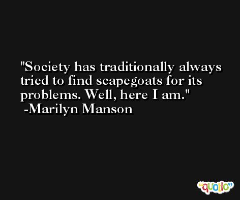 Society has traditionally always tried to find scapegoats for its problems. Well, here I am. -Marilyn Manson