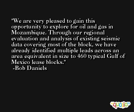 We are very pleased to gain this opportunity to explore for oil and gas in Mozambique. Through our regional evaluation and analysis of existing seismic data covering most of the block, we have already identified multiple leads across an area equivalent in size to 460 typical Gulf of Mexico lease blocks. -Bob Daniels