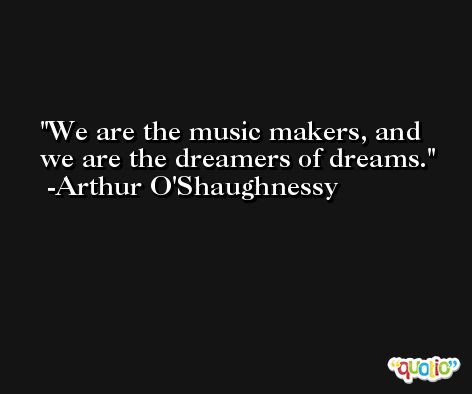 We are the music makers, and we are the dreamers of dreams. -Arthur O'Shaughnessy