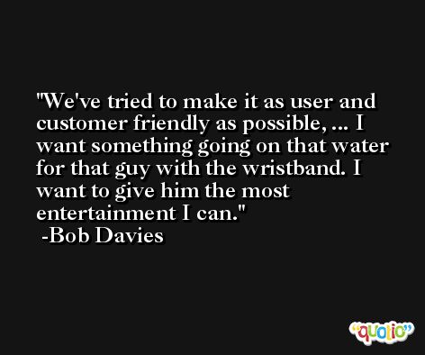 We've tried to make it as user and customer friendly as possible, ... I want something going on that water for that guy with the wristband. I want to give him the most entertainment I can. -Bob Davies