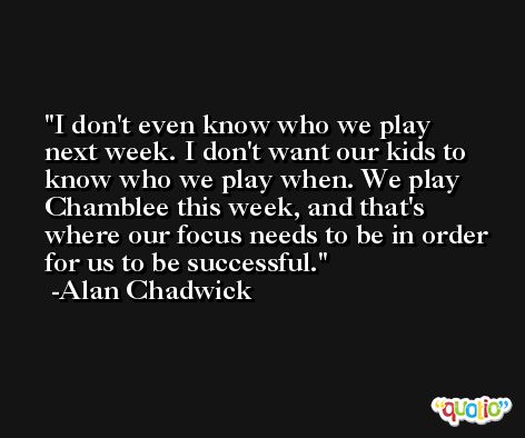 I don't even know who we play next week. I don't want our kids to know who we play when. We play Chamblee this week, and that's where our focus needs to be in order for us to be successful. -Alan Chadwick