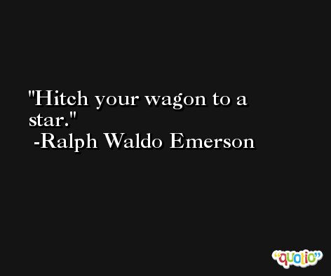 Hitch your wagon to a star. -Ralph Waldo Emerson