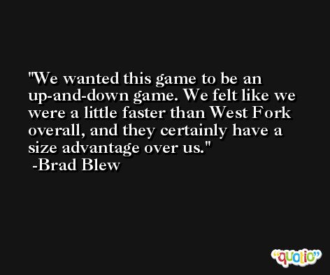 We wanted this game to be an up-and-down game. We felt like we were a little faster than West Fork overall, and they certainly have a size advantage over us. -Brad Blew