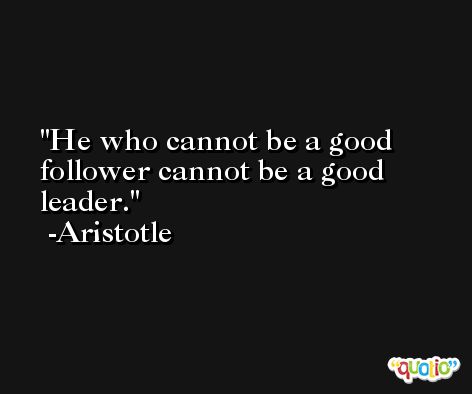 He who cannot be a good follower cannot be a good leader. -Aristotle