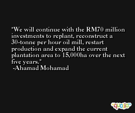 We will continue with the RM70 million investments to replant, reconstruct a 30-tonne per hour oil mill, restart production and expand the current plantation area to 15,000ha over the next five years. -Ahamad Mohamad