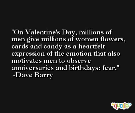 On Valentine's Day, millions of men give millions of women flowers, cards and candy as a heartfelt expression of the emotion that also motivates men to observe anniversaries and birthdays: fear. -Dave Barry