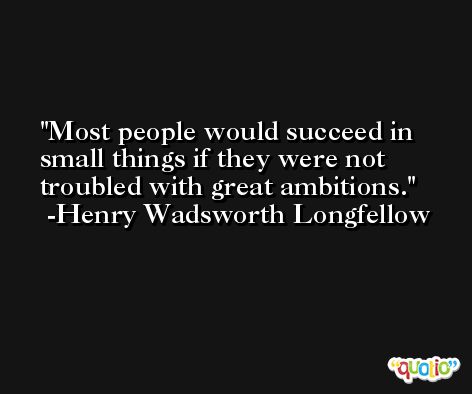 Most people would succeed in small things if they were not troubled with great ambitions. -Henry Wadsworth Longfellow