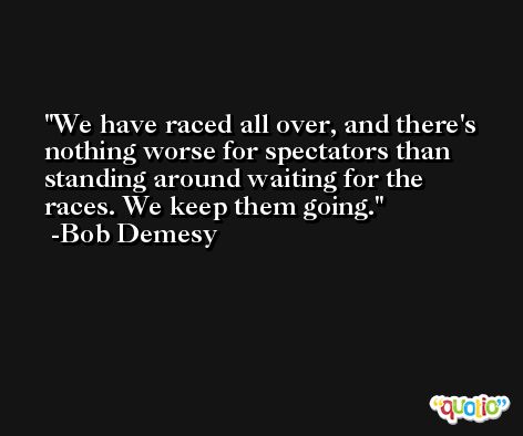 We have raced all over, and there's nothing worse for spectators than standing around waiting for the races. We keep them going. -Bob Demesy