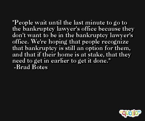 People wait until the last minute to go to the bankruptcy lawyer's office because they don't want to be in the bankruptcy lawyer's office. We're hoping that people recognize that bankruptcy is still an option for them, and that if their home is at stake, that they need to get in earlier to get it done. -Brad Botes
