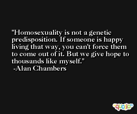 Homosexuality is not a genetic predisposition. If someone is happy living that way, you can't force them to come out of it. But we give hope to thousands like myself. -Alan Chambers