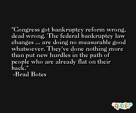 Congress got bankruptcy reform wrong, dead wrong. The federal bankruptcy law changes ... are doing no measurable good whatsoever. They've done nothing more than put new hurdles in the path of people who are already flat on their back. -Brad Botes