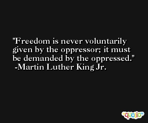 Freedom is never voluntarily given by the oppressor; it must be demanded by the oppressed. -Martin Luther King Jr.