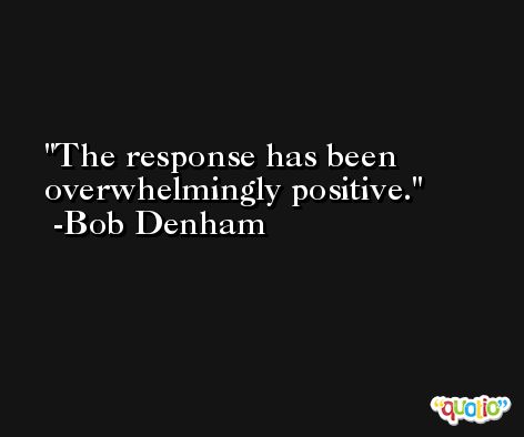 The response has been overwhelmingly positive. -Bob Denham