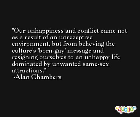 Our unhappiness and conflict came not as a result of an unreceptive environment, but from believing the culture's 'born-gay' message and resigning ourselves to an unhappy life dominated by unwanted same-sex attractions. -Alan Chambers