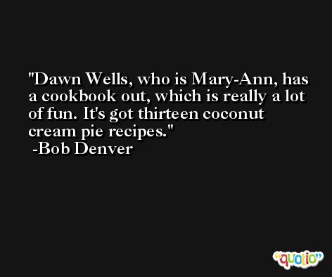 Dawn Wells, who is Mary-Ann, has a cookbook out, which is really a lot of fun. It's got thirteen coconut cream pie recipes. -Bob Denver